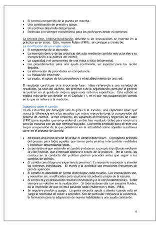 6
 El control compartido de la puesta en marcha.
 Una combinación de presión y apoyo.
 Un continuo desarrollo del personal.
 Estímulos (no siempre económicos) para los profesores desde el comienzo.
La tercera fase, institucionalización, describe si las innovaciones se insertan en la
práctica ya en curso. Esto, resume Fullan (1991), se consigue a través de:
La movilización de un amplio apoyo.
 El compromiso de la dirección.
 La inserción dentro de las prácticas del aula mediante cambios estructurales y su
incorporación a la política del centro.
 La capacidad y el compromiso de una masa crítica del personal.
 Los procedimientos para una ayuda continuada, en especial para los recién
llegados.
 La eliminación de prioridades en competencia.
 La evaluación inherente.
 La ayuda, el apoyo de los compañeros y el establecimiento de una red.
El resultado constituye otra importante fase. Hace referencia a una variedad de
resultados, ya sean del alumno, del profesor o de la organización, pero por lo general
se centran en el grado de mejora según unos criterios específicos. Este estado se
explica más tarde con detalle en el Capítulo 11, en el que nos ocupamos del cambio
en lo que se refiere a la medición.
Supuestos sobre el cambio
En los esfuerzos por conseguir una mejora en la escuela, una capacidad clave que
marca la diferencia entre las escuelas con más o menos éxito es la comprensión del
proceso de cambio. A este respecto, los supuestos afirmativos y negativos de Fullan
(1991) para aquellos que emprenden el cambio han resultado útiles para nosotros y
para las escuelas con las que hemos trabajado. Los hemos ampliado para ofrecer una
mejor comprensión de la que poseemos en la actualidad sobre aquellas cuestiones
clave en el proceso de cambio:
 No existe una única versión de lo que el cambio debería ser. El propósito principal
del proceso para todos aquellos que toman parte en él es intercambiar realidades
y continuar desarrollando ideas.
 La gente tiene que entender el cambio y elaborar su propio significado mediante
la clarificación, que a menudo aparece a través de la práctica. Por lo tanto, los
cambios en la conducta del profesor podrían preceder antes que seguir a sus
cambios de opinión.
 El cambio constituye una experiencia personal. Es necesario reconocer y atender
los intereses individuales. El estrés y la ansiedad son emociones frecuentes de
pronta aparición.
 El cambio es abordado de forma distinta por cada escuela. Las innovaciones son,
y necesitan ser, modificadas para ajustarse al contexto propio de la escuela.
 El conflicto y el desacuerdo resultan inevitables y a la vez fundamentales. Existe
siempre un «declive en la realización». Si todo se desarrolla con excesiva fluidez,
da la impresión de que no está pasando nada (Huberman y Miles, 1984).
 Se requiere presión y apoyo. La gente necesita ayuda y aliento cuando está en
juego la necesidad de volver a aprender. Son de particular relevancia la asistencia,
la formación para la adquisición de nuevas habilidades y una ayuda constante.
 
