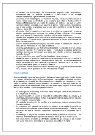 7
 El cambio «de arriba-abajo, de abajo-arriba» engendra más compromiso y
continuidad que un enfoque autocrático y centralizado o un enfoque
descentralizado que siga la máxima laissezfaire.
 El cambio pocas veces implica innovaciones aisladas. Simultáneamente entran en
acción varias ideas y actividades y es necesario que éstas se fundan entre sí.
Sarason (1990) describe un efecto de reacción en cadena: «Lo que se quiere
cambiar está tan encajado en un sistema de partes recíprocamente interactivas
que si eso cambia, es probable que se den otros cambios a través de todo el
sistema» (pág. 16).
 El cambio efectivo lleva tiempo, así pues, la persistencia es esencial. Incluso un
cambio moderado puede tardar de tres a cinco años en realizarse, mientras que
una reestructuración organizativa compleja podría tardar mucho más.
 Una escuela no puede estar en constante desarrollo porque su energía acabaría
por agotarse. El cambio implica periodos de relativa actividad alternándose con
otros de consolidación.
 Existen muchas razones válidas para no llevar a cabo el cambio; no siempre se
trata de una resistencia a todo tipo de cambio.
 No sería realista esperar que todo el mundo cambie. Como solía decir un antiguo
compañero nuestro: «No reguéis las rocas». ¿Sería justo y práctico gastar una
cantidad excesiva de tiempo con unos pocos con relación al tiempo asignado a
todos los demás?
 Es necesario hacer una planificación basada en estos supuestos.
 No existe nunca el grado de conocimiento necesario para saber con exactitud la
acción que debe emprenderse. El desarrollo es evolutivo. No resulta beneficioso
trazar planes precisos, sino comenzarlos y efectuar continuas rectificaciones. Lo
cual requiere gente que «confíe en el proyecto».
 El problema real es cambiar la cultura de la escuela, y asegurar el desarrollo real
de la escuela, antes que llevar a cabo innovaciones aisladas.
INICIAR EL CAMBIO
¿Cuándo deberían comenzar las escuelas? No hay una trayectoria mejor que las demás.
Las escuelas inician la mejora de formas distintas. Joyce (1991) utilizaba la metáfora
de las puertas para describir los diferentes enfoques escogidos por los educadores para
iniciar el cambio. Nosotros hemos adaptado y actualizado su lista para incluir en ella
puertas que en la actualidad se están abriendo en las escuelas. Algunas se abren desde
dentro de la escuela. Entre ellas podríamos citar:
 La investigación: el estudio y utilización de los hallazgos sobre la eficacia del aula
y la mejora de la escuela.
 La autoevaluación: el análisis y recogida de datos referentes a la escuela y al
alumnado, establecimiento de metas, investigación sobre la actuación en las aulas
y la evaluación autogenerada.
 El currículo: introducción de cambios o proyectos curriculares autoescogidos o
transcurriculares.
 La enseñanza y el aprendizaje: estudio de técnicas y estrategias de enseñanza,
mediante la utilización de estrategias de desarrollo del personal. Cada vez más,
la mejora del aula se considera una palanca fundamental en la mejora de toda la
escuela.
 El liderazgo: la llegada de un nuevo director puede provocar la innovación. Otro
estímulo podría ser la participación del director en un grado o en otro curso.
 Las asociaciones: proyectos y actividades voluntarias que vinculan a las escuelas
con uno o más socios externos en la búsqueda conjunta de mejora.
 
