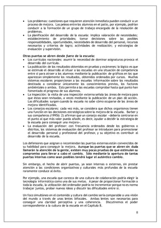 8
 Los problemas: cuestiones que requieren atención inmediata pueden conducir a un
proceso de mejora. Las peleas entre los alumnos en el patio, por ejemplo, podrían
conducir a la formación de un grupo de trabajo encargado de la resolución de
problemas.
 La planificación del desarrollo de la escuela: implica valoración de necesidades;
establecimiento de prioridades; tomar decisiones sobre las posibles
responsabilidades, oportunidades, necesidades de desarrollo del personal, recursos
necesarios y criterios de logro; actividades de realización; y estrategias de
evaluación y supervisión.
Otras puertas se abren desde fuera de la escuela:
 Los currículos nacionales: asumir la necesidad de dominar asignaturas provoca el
desarrollo del currículo.
 La publicación de los resultados obtenidos en pruebas y exámenes: lo lógico es que
se estimule el desarrollo al situar a las escuelas en una situación de competencia
entre sí para atraer a los alumnos mediante la publicación de gráficos en los que
aparezcan simplemente los resultados, obtenidos ordenados por cursos. Muchos
sistemas escolares proporcionan a las escuelas información sobre los resultados
destinada a considerar únicamente los conocimientos previos, los factores
ambiéntales o ambos. Esto permite a las escuelas comprobar hasta qué punto han
fomentado el progreso de sus alumnos.
 La inspección: la visita de una inspección externa señala las áreas de mejora para
que éstas sean revisadas, a veces mediante la publicación de un plan de acción.
Las dificultades surgen cuando la escuela no sabe cómo ocuparse de las áreas de
mejora identificadas.
 Los consejos escolares: cada vez más, se considera que dichos organismos tienen
una función en las decisiones estratégicas sobre la mejora de la escuela. Barber y
sus compañeros (1995b: 2) afirman que un consejo escolar «debería centrarse en
el punto al que más valor pueda añadir, es decir, ayudar a decidir la estrategia de
la escuela para conseguir una mejora».
 La evaluación del profesor: con frecuencia ordenados desde los gobiernos o
distritos, los sistemas de evaluación del profesor se introducen para promocionar
el desarrollo personal y profesional del profesor, y su objetivo es contribuir al
desarrollo de la escuela.
Los defensores que asignan o recomiendan las puertas externas están convencidos de
su habilidad para conseguir la mejora. Aunque las puertas que se abren sin duda
llamarán la atención de la gente, existen muy pocas pruebas de que estimulen su
compromiso para llevar a cabo el cambio. Sólo mediante la apertura de tantas
puertas internas como sean posibles tendrá lugar el auténtico cambio.
Sin embargo, el hecho de abrir puertas, ya sean internas o externas, sin prestar
atención a las condiciones organizativas y culturales más profundas de la escuela
raramente conduce al éxito.
Por ejemplo, una escuela que carezca de una cultura de colaboración podría elegir la
tecnología informática como una de sus metas. A pesar de proporcionar formación a
toda la escuela, la utilización del ordenador podría no incrementar porque no es norma
trabajar juntos, probar nuevas ideas y discutir las dificultades entre sí.
Un foco simultáneo en el contenido y cultura del cambio sería comparable a una visión
del mundo a través de unas lentes bifocales. Ambas lentes son necesarias para
conseguir una claridad perceptiva y una coherencia. Discutiremos el poder
correspondiente a la cultura de la escuela en el Capítulo 8.
 