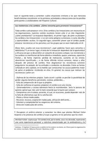 9
Lean el siguiente texto y comenten cuáles situaciones similares a las que menciona
Serafín Antúnez encontraron en las primeras actividades o interacciones con los posibles
participantes o colaboradores del Proyecto Cultural.
Las resistencias a los cambios ¿Cómo vencerlas para promover innovaciones?1
Todo cambio sueleprovocar crisis.Silos cambios y las innovaciones son necesarios en
las organizaciones, nuestros centros escolares tienen ante sí un reto importante:
¿cómo promoverlos? La respuesta dependerá, en primer lugar, de cómo se planteen
los cambios y las innovaciones: si se ven como peligros o amenazas, o como desafíos
u oportunidades ocultas. En segundo lugar, convendrá prever que el cambio puede
provocar resistencias en las personas y en los grupos que se vean implicados en él.
Ahora bien, ¿cuáles son esas resistencias? , ¿qué podemos hacer para vencerlas o
debilitarlas? Y, en tercer lugar, el éxito de la innovación dependerá de la oportunidad
y eficacia con que se desarrollen un conjunto de acciones o etapas. Las resistencias a
los cambios se manifiestan de forma abierta e inmediata: quejas,amenazas, oposición
frontal...; de forma implícita: pérdida de motivación, aumento en los errores
absentismo injustificado,...; o de forma diferida incluso semanas, meses y años
después del proceso de cambio. Para diagnosticar las resistencias conviene
preguntarse los porqués de las actitudes o conductas no deseadas. Como ya hemos
señalado en otro capítulo, en la medida que conozcamos las causas podremos tratar
de paliar el problema incidiendo en ellas. En general, las causas que motivan las
resistencias suelen ser:
- Defensa de los intereses propios. Suele ocurrir cuando se percibe la posibilidad de
perder algunos beneficios personales: estatus, prebendas,...
- Falta de comprensión de lo que se propone.
- Falta de confianza en quienes proponen el cambio o en uno mismo.
- Conservadurismo y escasa tolerancia hacia la incertidumbre. Sería la postura de
quienes opinan que más vale lo malo conocido que lo bueno por conocer.
- Compromiso con el estatus presente, el cual, en ocasiones, puede depender más de
la falta de alternativas que de la satisfacción.
- Plazos y ritmos inadecuados.
- Recursos: escasez, asignación inadecuada, utilización deficiente,...
- Volumen y complejidad de las exigencias del entorno.
- Dirección inadecuada del centro.
7. Recuperen el análisis anterior y comenten las ideas que plantea Michael Fullan
respecto a los procesos de cambio y lo que se genera en las personas que los viven:
Michael Fullan explica que “El cambio real, por lo tanto, sea o no deseado, representa
una seria experiencia personal y colectiva caracterizada por la ambivalencia y la
1 Antúnez, S. Capítúlo 8. Innovacion y cambio en los centros escolares, en: Claves para la organizacion
de centros escolares. Editorial Horsori: Bacelona, p. 205.
 