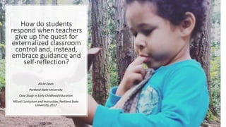 How do students
respond when teachers
give up the quest for
externalized classroom
control and, instead,
embrace guidance and
self-reflection?
Alicia Davis
Portland State University
Case Study in Early Childhood Education
MS ed Curriculum and Instruction, Portland State
University, 2017
 