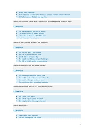 2
 Where is the bathroom?
 Turn left and go to number 45. Our house is across from the Italian restaurant.
 My father enjoyed the book you gave him.
Use the in sentences or clauses where you define or identify a particular person or object.
EXAMPLES
 The man who wrote this book is famous.
 I scratched the red car parked outside.
 I live in the small house with a blue door.
 He is the doctor I came to see.
Use the to refer to people or objects that are unique.
EXAMPLES
 The sun rose at 6:17 this morning.
 You can go anywhere in the world.
 Clouds drifted across the sky.
 The president will be speaking on TV tonight.
 The CEO of Total is coming to our meeting.
Use the before superlatives and ordinal numbers.
EXAMPLES
 This is the highest building in New York.
 She read the last chapter of her new book first.
 You are the tallest person in our class.
 This is the third time I have called you today.
Use the with adjectives, to refer to a whole group of people.
EXAMPLES
 The French enjoy cheese.
 The elderly require special attention.
 She has given a lot of money to the poor.
Use the with decades.
EXAMPLES
 He was born in the seventies.
 This is a painting from the 1820's.
 