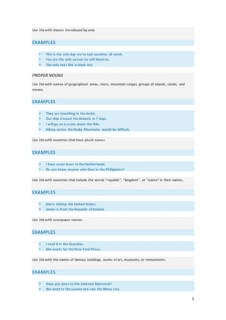 3
Use the with clauses introduced by only
EXAMPLES
 This is the only day we've had sunshine all week.
 You are the only person he will listen to.
 The only tea I like is black tea.
PROPER NOUNS
Use the with names of geographical areas, rivers, mountain ranges, groups of islands, canals, and
oceans.
EXAMPLES
 They are travelling in the Arctic.
 Our ship crossed the Atlantic in 7 days.
 I will go on a cruise down the Nile.
 Hiking across the Rocky Mountains would be difficult.
Use the with countries that have plural names
EXAMPLES
 I have never been to the Netherlands.
 Do you know anyone who lives in the Philippines?
Use the with countries that include the words "republic", "kingdom", or "states" in their names.
EXAMPLES
 She is visiting the United States.
 James is from the Republic of Ireland.
Use the with newspaper names.
EXAMPLES
 I read it in the Guardian.
 She works for the New York Times.
Use the with the names of famous buildings, works of art, museums, or monuments.
EXAMPLES
 Have you been to the Vietnam Memorial?
 We went to the Louvre and saw the Mona Lisa.
 