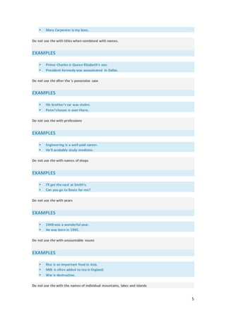 5
 Mary Carpenter is my boss.
Do not use the with titles when combined with names.
EXAMPLES
 Prince Charles is Queen Elizabeth's son.
 President Kennedy was assassinated in Dallas.
Do not use the after the 's possessive case
EXAMPLES
 His brother's car was stolen.
 Peter'shouse is over there.
Do not use the with professions
EXAMPLES
 Engineering is a well-paid career.
 He'll probably study medicine.
Do not use the with names of shops
EXAMPLES
 I'll get the card at Smith's.
 Can you go to Boots for me?
Do not use the with years
EXAMPLES
 1948 was a wonderful year.
 He was born in 1995.
Do not use the with uncountable nouns
EXAMPLES
 Rice is an important food in Asia.
 Milk is often added to tea in England.
 War is destructive.
Do not use the with the names of individual mountains, lakes and islands
 