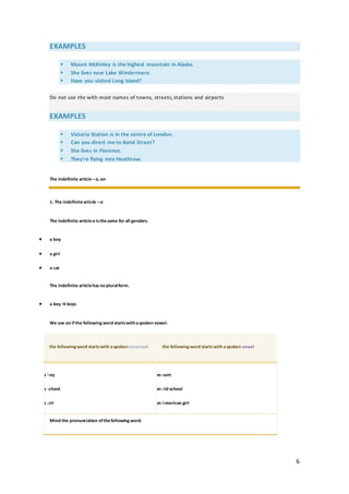 6
EXAMPLES
 Mount McKinley is the highest mountain in Alaska.
 She lives near Lake Windermere.
 Have you visited Long Island?
Do not use the with most names of towns, streets,stations and airports
EXAMPLES
 Victoria Station is in the centre of London.
 Can you direct me to Bond Street?
 She lives in Florence.
 They're flying into Heathrow.
The indefinite article –a, an
1. The indefinitearticle –a
The indefinite article a isthesame for all genders.
 a boy
 a girl
 a cat
The indefinite articlehas no pluralform.
 a boy → boys
We use an ifthe following word startswithaspoken vowel.
the following word startswith aspokenconsonant the following word startswith aspoken vowel
 a boy
 a school
 a girl
 an aunt
 an old school
 an American girl
Mind the pronunciation ofthefollowing word.
 