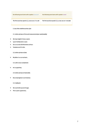 7
the following word startswith aspokenconsonant the following word startswith aspoken vowel
The first sound we speak is[j], so we use a → a unit The first sound we speak is[ʌ], so we use an → anuncle
2. Use ofthe indefinitearticle a/an
2.1. before phrases oftimeand measurements(per week/weekly)
 We have English 4 times a week.
 I go on holiday twice a year.
 Our car can do 220 kilometres anhour.
 Tomatoesare $2 a kilo.
2.2. before phrasesofjobs
 My father is a car mechanic.
2.3. with anoun complement
 He is a good boy.
2.4. before phrasesofnationality
 Bruce Springsteen is an American.
2.5. half/quite
 We need halfa pound ofsugar.
 Thisis quite a good story.
 
