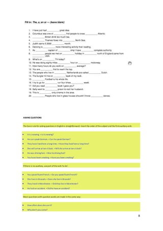 8
ASKING QUESTIONS
The basicrulefor asking questions in Englishis straightforward: Invert the order ofthesubject and the firstauxiliary verb.
 It is snowing. =Is it snowing?
 He can speak German. =Can hespeak German?
 They have livedhere a long time.=Havethey lived herea long time?
 She will arrive at ten o'clock. =Will she arriveat ten o'clock?
 He was driving fast. =Was hedriving fast?
 You have been smoking.=Haveyou been smoking?
If there is no auxiliary, usepart oftheverb 'to do'.
 You speak fluentFrench. =Do you speak fluentFrench?
 She lives in Brussels.=Does she livein Brussels?
 They lived inManchester. =Didthey live in Manchester?
 He had an accident. =Didhe havean accident?
Most questions with question words are made inthesame way:
 How often does sheuseit?
 Why don't you come?
 