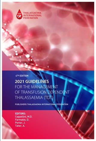 2021 GUIDELINES
FOR THE MANAGEMENT
OF TRANSFUSION DEPENDENT
THALASSAEMIA (TDT)
PUBLISHERS THALASSAEMIA INTERNATIONAL FEDERATION
4TH EDITION
EDITORS:
Cappellini, M.D.
Farmakis, D.
Porter, J.
Taher, A.
 