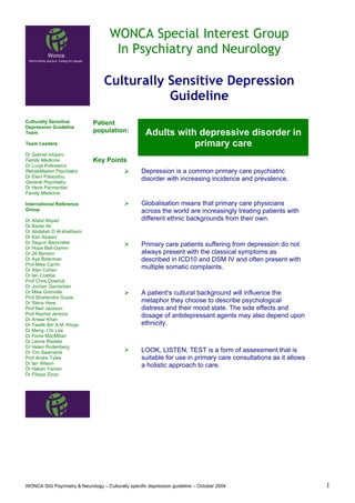 WONCA Special Interest Group
                                      In Psychiatry and Neurology

                                   Culturally Sensitive Depression
                                              Guideline
Culturally Sensitive          Patient
Depression Guideline
Team                          population:            Adults with depressive disorder in
Team Leaders                                                    primary care
Dr Gabriel Ivbijaro
Family Medicine               Key Points
Dr Lucja Kolkiewicz
Rehabilitation Psychiatry                           Depression is a common primary care psychiatric
Dr Eleni Palazidou
General Psychiatry
                                                    disorder with increasing incidence and prevalence.
Dr Henk Parmentier
Family Medicine

International Reference                             Globalisation means that primary care physicians
Group                                               across the world are increasingly treating patients with
Dr Abdul Abyad                                      different ethnic backgrounds from their own.
Dr Badar Ali
Dr Abdallah D Al-khathami
Dr Ken Aswani
Dr Segum Bammeke                                    Primary care patients suffering from depression do not
Dr Hope Bell-Gamm
Dr Jill Benson                                      always present with the classical symptoms as
Dr Aya Biderman                                     described in ICD10 and DSM IV and often present with
Prof Mike Carmi
Dr Alan Cohen
                                                    multiple somatic complaints.
Dr Ian Crabbe
Prof Chris Dowrick
Dr Jochen Genischen
Dr Mike Grenville                                   A patient’s cultural background will influence the
Prof Shahendra Gupta
Dr Steve Hiew                                       metaphor they choose to describe psychological
Prof Neil Jackson                                   distress and their mood state. The side effects and
Prof Rachel Jenkins                                 dosage of antidepressant agents may also depend upon
Dr Anwar Khan
Dr Tawfik Bin A.M. Khoja                            ethnicity.
Dr Meng- Chi Lee
Dr Fiona MacMillan
Dr Leone Risdale
Dr Helen Rodenberg
Dr Tim Swanwick                                     LOOK, LISTEN, TEST is a form of assessment that is
Prof Andre Tylee                                    suitable for use in primary care consultations as it allows
Dr Ian Wilson                                       a holistic approach to care.
Dr Hakan Yaman
Dr Filippo Zizzo




WONCA SIG Psychiatry & Neurology – Culturally specific depression guideline – October 2004                        1
 