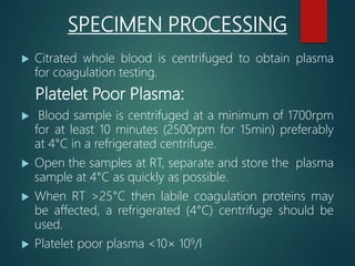 SPECIMEN PROCESSING
 Citrated whole blood is centrifuged to obtain plasma
for coagulation testing.
Platelet Poor Plasma:
 Blood sample is centrifuged at a minimum of 1700rpm
for at least 10 minutes (2500rpm for 15min) preferably
at 4°C in a refrigerated centrifuge.
 Open the samples at RT, separate and store the plasma
sample at 4°C as quickly as possible.
 When RT >25°C then labile coagulation proteins may
be affected, a refrigerated (4°C) centrifuge should be
used.
 Platelet poor plasma <10× 109/l
 