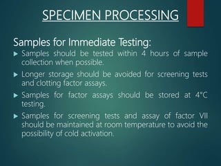 Samples for Immediate Testing:
 Samples should be tested within 4 hours of sample
collection when possible.
 Longer storage should be avoided for screening tests
and clotting factor assays.
 Samples for factor assays should be stored at 4°C
testing.
 Samples for screening tests and assay of factor VII
should be maintained at room temperature to avoid the
possibility of cold activation.
SPECIMEN PROCESSING
 