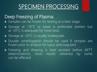 Deep Freezing of Plasma:
 Samples can be frozen for testing at a later stage.
 Storage at -70°C or lower is preferable (better) but
at -35°C is adequate for most tests.
 Storage at -20°C is usually inadequate.
 Double centrifugation should be used if samples are
frozen prior to analysis for lupus anticoagulant.
 Freezing and thawing is best avoided before APTT
determinations, since results obtained by some
can be affected.
SPECIMEN PROCESSING
 