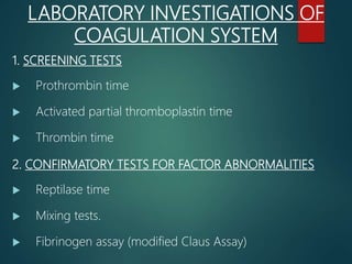 1. SCREENING TESTS
 Prothrombin time
 Activated partial thromboplastin time
 Thrombin time
2. CONFIRMATORY TESTS FOR FACTOR ABNORMALITIES
 Reptilase time
 Mixing tests.
 Fibrinogen assay (modified Claus Assay)
LABORATORY INVESTIGATIONS OF
COAGULATION SYSTEM
 