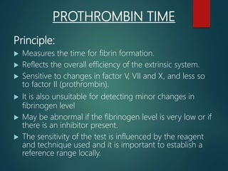 PROTHROMBIN TIME
Principle:
 Measures the time for fibrin formation.
 Reflects the overall efficiency of the extrinsic system.
 Sensitive to changes in factor V, VII and X, and less so
to factor II (prothrombin).
 It is also unsuitable for detecting minor changes in
fibrinogen level
 May be abnormal if the fibrinogen level is very low or if
there is an inhibitor present.
 The sensitivity of the test is influenced by the reagent
and technique used and it is important to establish a
reference range locally.
 