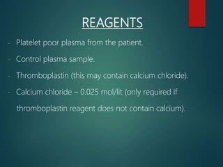 REAGENTS
- Platelet poor plasma from the patient.
- Control plasma sample.
- Thromboplastin (this may contain calcium chloride).
- Calcium chloride – 0.025 mol/lit (only required if
thromboplastin reagent does not contain calcium).
 