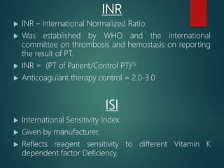 INR
 INR – International Normalized Ratio.
 Was established by WHO and the international
committee on thrombosis and hemostasis on reporting
the result of PT.
 INR = (PT of Patient/Control PT)ISI
 Anticoagulant therapy control = 2.0-3.0
ISI
 International Sensitivity Index.
 Given by manufacturer.
 Reflects reagent sensitivity to different Vitamin K
dependent factor Deficiency.
 
