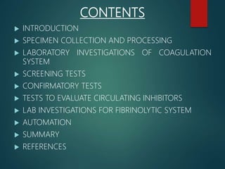 CONTENTS
 INTRODUCTION
 SPECIMEN COLLECTION AND PROCESSING
 LABORATORY INVESTIGATIONS OF COAGULATION
SYSTEM
 SCREENING TESTS
 CONFIRMATORY TESTS
 TESTS TO EVALUATE CIRCULATING INHIBITORS
 LAB INVESTIGATIONS FOR FIBRINOLYTIC SYSTEM
 AUTOMATION
 SUMMARY
 REFERENCES
 