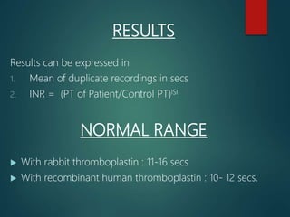 RESULTS
Results can be expressed in
1. Mean of duplicate recordings in secs
2. INR = (PT of Patient/Control PT)ISI
NORMAL RANGE
 With rabbit thromboplastin : 11-16 secs
 With recombinant human thromboplastin : 10- 12 secs.
 