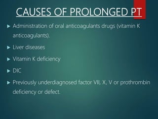 CAUSES OF PROLONGED PT
 Administration of oral anticoagulants drugs (vitamin K
anticoagulants).
 Liver diseases
 Vitamin K deficiency
 DIC
 Previously underdiagnosed factor VII, X, V or prothrombin
deficiency or defect.
 
