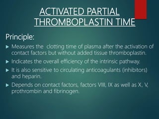 ACTIVATED PARTIAL
THROMBOPLASTIN TIME
Principle:
 Measures the clotting time of plasma after the activation of
contact factors but without added tissue thromboplastin.
 Indicates the overall efficiency of the intrinsic pathway.
 It is also sensitive to circulating anticoagulants (inhibitors)
and heparin.
 Depends on contact factors, factors VIII, IX as well as X, V,
prothrombin and fibrinogen.
 