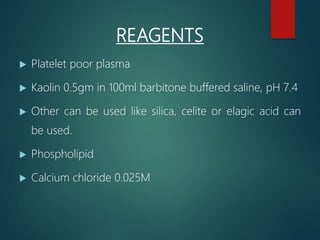 REAGENTS
 Platelet poor plasma
 Kaolin 0.5gm in 100ml barbitone buffered saline, pH 7.4
 Other can be used like silica, celite or elagic acid can
be used.
 Phospholipid
 Calcium chloride 0.025M
 