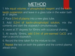 METHOD
1. Mix equal volumes of phospholipid reagent and the kaolin
kaolin suspension and leave in a glass tube in the water bath
at 37 degree.
2. Place 0.1ml of plasma into a new glass tube.
3. Add 0.2ml of kaolin-phospholipid solution, mix the
contents and start the stopwatch simultaneously.
4. Leave at 37 degrees for 10mins with occasional shaking.
5. At exactly 10mins, add 0.1ml of pre-warmed CaCl2 and
start a second stopwatch.
6. Record the time taken for the mixture to clot.
7. Repeat the test on both the patient and the control plasma
atleast once.
 
