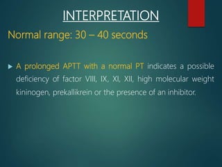INTERPRETATION
Normal range: 30 – 40 seconds
 A prolonged APTT with a normal PT indicates a possible
deficiency of factor VIII, IX, XI, XII, high molecular weight
kininogen, prekallikrein or the presence of an inhibitor.
 