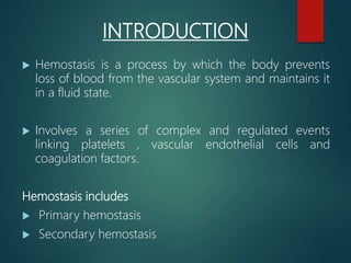 INTRODUCTION
 Hemostasis is a process by which the body prevents
loss of blood from the vascular system and maintains it
in a fluid state.
 Involves a series of complex and regulated events
linking platelets , vascular endothelial cells and
coagulation factors.
Hemostasis includes
 Primary hemostasis
 Secondary hemostasis
 