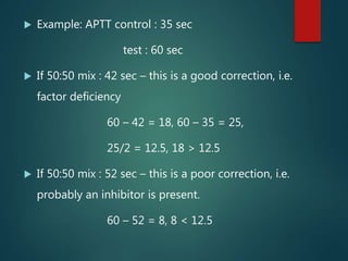  Example: APTT control : 35 sec
test : 60 sec
 If 50:50 mix : 42 sec – this is a good correction, i.e.
factor deficiency
60 – 42 = 18, 60 – 35 = 25,
25/2 = 12.5, 18 > 12.5
 If 50:50 mix : 52 sec – this is a poor correction, i.e.
probably an inhibitor is present.
60 – 52 = 8, 8 < 12.5
 