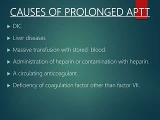 CAUSES OF PROLONGED APTT
 DIC
 Liver diseases
 Massive transfusion with stored blood.
 Administration of heparin or contamination with heparin.
 A circulating anticoagulant.
 Deficiency of coagulation factor other than factor VII.
 