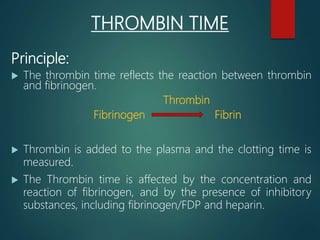 THROMBIN TIME
Principle:
 The thrombin time reflects the reaction between thrombin
and fibrinogen.
Thrombin
Fibrinogen Fibrin
 Thrombin is added to the plasma and the clotting time is
measured.
 The Thrombin time is affected by the concentration and
reaction of fibrinogen, and by the presence of inhibitory
substances, including fibrinogen/FDP and heparin.
 