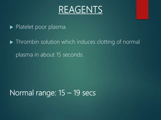REAGENTS
 Platelet poor plasma.
 Thrombin solution which induces clotting of normal
plasma in about 15 seconds.
Normal range: 15 – 19 secs
 