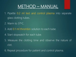 METHOD – MANUAL
1. Pipette 0.2 ml test and control plasma into separate
glass clotting tubes.
2. Warm to 37oC.
3. Add 0.1 ml thrombin solution to each tube.
4. Start stopwatch for each tube.
5. Measure the clotting time and observe the nature of
clot.
6. Repeat procedure for patient and control plasma.
 