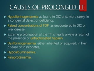 CAUSES OF PROLONGED TT
 Hypofibrinogenaemia as found in DIC and, more rarely, in
a congenital defect or deficiency.
 Raised concentrations of FDP, as encountered in DIC or
liver disease.
 Extreme prolongation of the TT is nearly always a result of
the presence of unfractionated heparin.
 Dysfibrinogenaemia, either inherited or acquired, in liver
disease or in neonates.
 Hypoalbuminaemia.
 Paraproteinemia.
 