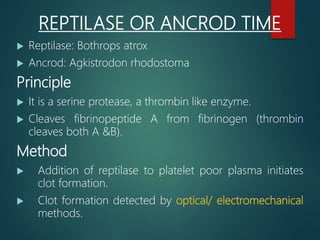 REPTILASE OR ANCROD TIME
 Reptilase: Bothrops atrox
 Ancrod: Agkistrodon rhodostoma
Principle
 It is a serine protease, a thrombin like enzyme.
 Cleaves fibrinopeptide A from fibrinogen (thrombin
cleaves both A &B).
Method
 Addition of reptilase to platelet poor plasma initiates
clot formation.
 Clot formation detected by optical/ electromechanical
methods.
 