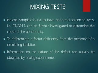 MIXING TESTS
 Plasma samples found to have abnormal screening tests,
i.e. PT/APTT, can be further investigated to determine the
cause of the abnormality.
 To differentiate a factor deficiency from the presence of a
circulating inhibitor.
 Information on the nature of the defect can usually be
obtained by mixing experiments.
 