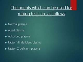 The agents which can be used for
mixing tests are as follows
 Normal plasma
 Aged plasma
 Adsorbed plasma
 Factor VIII deficient plasma
 Factor IX deficient plasma
 