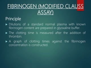 FIBRINOGEN (MODIFIED CLAUSS
ASSAY)
Principle
 Dilutions of a standard normal plasma with known
fibrinogen content are prepared in glyoxaline buffer.
 The clotting time is measured after the addition of
thrombin.
 A graph of clotting times against the fibrinogen
concentration is constructed.
 