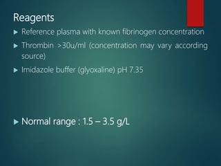 Reagents
 Reference plasma with known fibrinogen concentration
 Thrombin >30u/ml (concentration may vary according
source)
 Imidazole buffer (glyoxaline) pH 7.35
 Normal range : 1.5 – 3.5 g/L
 