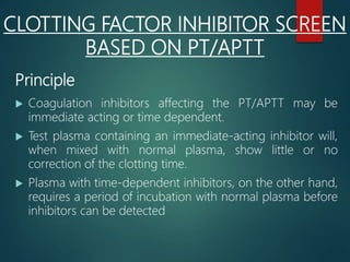 CLOTTING FACTOR INHIBITOR SCREEN
BASED ON PT/APTT
Principle
 Coagulation inhibitors affecting the PT/APTT may be
immediate acting or time dependent.
 Test plasma containing an immediate-acting inhibitor will,
when mixed with normal plasma, show little or no
correction of the clotting time.
 Plasma with time-dependent inhibitors, on the other hand,
requires a period of incubation with normal plasma before
inhibitors can be detected
 