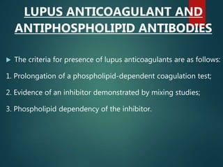 LUPUS ANTICOAGULANT AND
ANTIPHOSPHOLIPID ANTIBODIES
 The criteria for presence of lupus anticoagulants are as follows:
1. Prolongation of a phospholipid-dependent coagulation test;
2. Evidence of an inhibitor demonstrated by mixing studies;
3. Phospholipid dependency of the inhibitor.
 