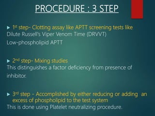 PROCEDURE : 3 STEP
 1st step- Clotting assay like APTT screening tests like
Dilute Russell's Viper Venom Time (DRVVT)
Low-phospholipid APTT
 2nd step- Mixing studies
This distinguishes a factor deficiency from presence of
inhibitor.
 3rd step - Accomplished by either reducing or adding an
excess of phospholipid to the test system
This is done using Platelet neutralizing procedure.
 