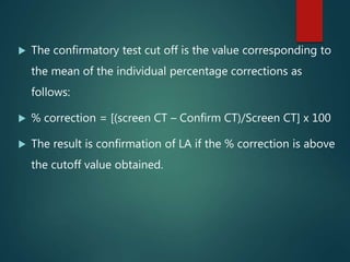  The confirmatory test cut off is the value corresponding to
the mean of the individual percentage corrections as
follows:
 % correction = [(screen CT – Confirm CT)/Screen CT] x 100
 The result is confirmation of LA if the % correction is above
the cutoff value obtained.
 