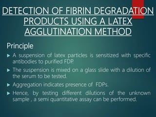 DETECTION OF FIBRIN DEGRADATION
PRODUCTS USING A LATEX
AGGLUTINATION METHOD
Principle
 A suspension of latex particles is sensitized with specific
antibodies to purified FDP.
 The suspension is mixed on a glass slide with a dilution of
the serum to be tested.
 Aggregation indicates presence of FDPs.
 Hence, by testing different dilutions of the unknown
sample , a semi quantitative assay can be performed.
 