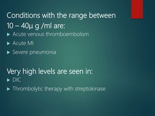Conditions with the range between
10 – 40μ g /ml are:
 Acute venous thromboembolism
 Acute MI
 Severe pneumonia
Very high levels are seen in:
 DIC
 Thrombolytic therapy with streptokinase
 