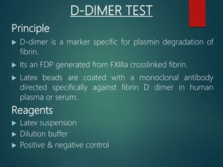 D-DIMER TEST
Principle
 D-dimer is a marker specific for plasmin degradation of
fibrin.
 Its an FDP generated from FXIIIa crosslinked fibrin.
 Latex beads are coated with a monoclonal antibody
directed specifically against fibrin D dimer in human
plasma or serum.
Reagents
 Latex suspension
 Dilution buffer
 Positive & negative control
 