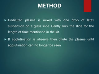 METHOD
 Undiluted plasma is mixed with one drop of latex
suspension on a glass slide. Gently rock the slide for the
length of time mentioned in the kit.
 If agglutination is observe then dilute the plasma until
agglutination can no longer be seen.
 