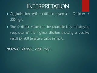 INTERPRETATION
 Agglutination with undiluted plasma - D-dimer >
200mg/L
 The D-dimer value can be quantified by multiplying
reciprocal of the highest dilution showing a positive
result by 200 to give a value in mg/L.
NORMAL RANGE : <200 mg/L.
 