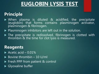 EUGLOBIN LYSIS TEST
Principle
 When plasma is diluted & acidified, the precipitate
(euglobin) that forms contains plasminogen activator,
plasminogen & fibrinogen.
 Plasminogen inhibitors are left out in the solution.
 The precipitate is redissolved, fibrinogen is clotted with
thrombin & the time for clot lysis is measured.
Reagents
 Acetic acid – 0.01%
 Bovine thrombin – 10 U/ml
 Fresh PPP from patient & control
 Glyoxaline buffer
 