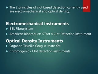  The 2 principles of clot based detection currently used
are electromechanical and optical density.
Electromechanical instruments
 BBL Fibrosystem
 American Bioproducts STArt 4 Clot Detection Instrument
Optical Density Instruments
 Organon Teknika Coag-A-Mate XM
 Chromogenic / Clot detection instruments
 